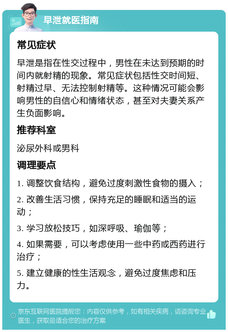 早泄就医指南 常见症状 早泄是指在性交过程中，男性在未达到预期的时间内就射精的现象。常见症状包括性交时间短、射精过早、无法控制射精等。这种情况可能会影响男性的自信心和情绪状态，甚至对夫妻关系产生负面影响。 推荐科室 泌尿外科或男科 调理要点 1. 调整饮食结构，避免过度刺激性食物的摄入； 2. 改善生活习惯，保持充足的睡眠和适当的运动； 3. 学习放松技巧，如深呼吸、瑜伽等； 4. 如果需要，可以考虑使用一些中药或西药进行治疗； 5. 建立健康的性生活观念，避免过度焦虑和压力。