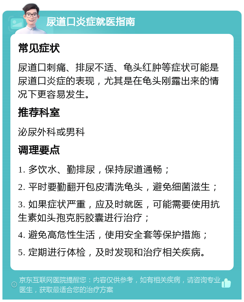 尿道口炎症就医指南 常见症状 尿道口刺痛、排尿不适、龟头红肿等症状可能是尿道口炎症的表现，尤其是在龟头刚露出来的情况下更容易发生。 推荐科室 泌尿外科或男科 调理要点 1. 多饮水、勤排尿，保持尿道通畅； 2. 平时要勤翻开包皮清洗龟头，避免细菌滋生； 3. 如果症状严重，应及时就医，可能需要使用抗生素如头孢克肟胶囊进行治疗； 4. 避免高危性生活，使用安全套等保护措施； 5. 定期进行体检，及时发现和治疗相关疾病。