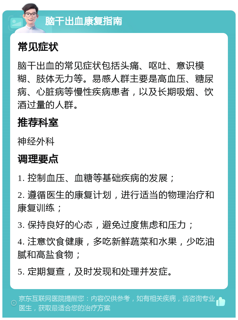 脑干出血康复指南 常见症状 脑干出血的常见症状包括头痛、呕吐、意识模糊、肢体无力等。易感人群主要是高血压、糖尿病、心脏病等慢性疾病患者，以及长期吸烟、饮酒过量的人群。 推荐科室 神经外科 调理要点 1. 控制血压、血糖等基础疾病的发展； 2. 遵循医生的康复计划，进行适当的物理治疗和康复训练； 3. 保持良好的心态，避免过度焦虑和压力； 4. 注意饮食健康，多吃新鲜蔬菜和水果，少吃油腻和高盐食物； 5. 定期复查，及时发现和处理并发症。