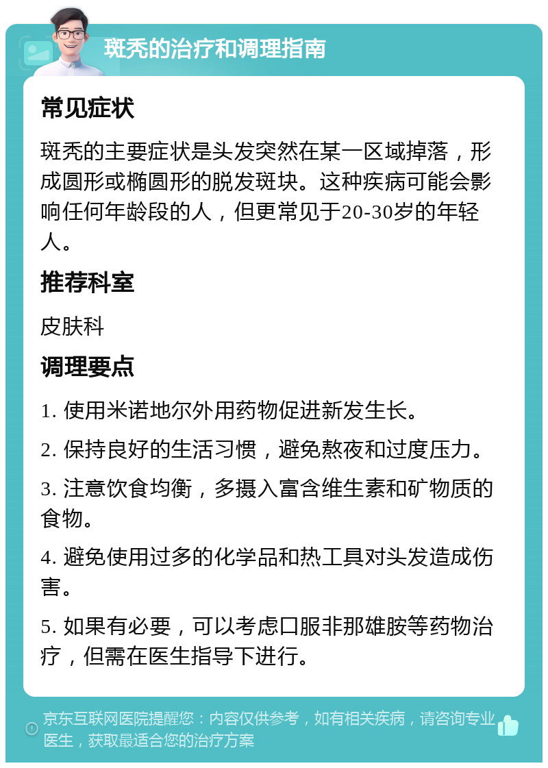 斑秃的治疗和调理指南 常见症状 斑秃的主要症状是头发突然在某一区域掉落，形成圆形或椭圆形的脱发斑块。这种疾病可能会影响任何年龄段的人，但更常见于20-30岁的年轻人。 推荐科室 皮肤科 调理要点 1. 使用米诺地尔外用药物促进新发生长。 2. 保持良好的生活习惯，避免熬夜和过度压力。 3. 注意饮食均衡，多摄入富含维生素和矿物质的食物。 4. 避免使用过多的化学品和热工具对头发造成伤害。 5. 如果有必要，可以考虑口服非那雄胺等药物治疗，但需在医生指导下进行。