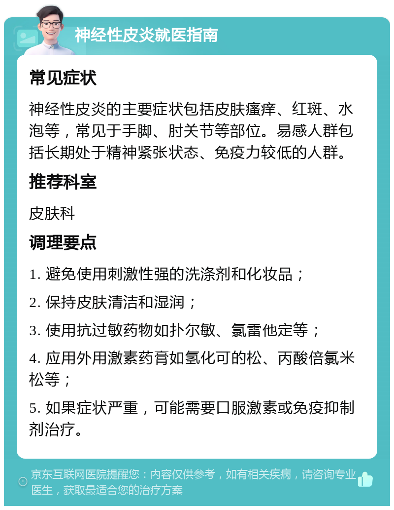 神经性皮炎就医指南 常见症状 神经性皮炎的主要症状包括皮肤瘙痒、红斑、水泡等，常见于手脚、肘关节等部位。易感人群包括长期处于精神紧张状态、免疫力较低的人群。 推荐科室 皮肤科 调理要点 1. 避免使用刺激性强的洗涤剂和化妆品； 2. 保持皮肤清洁和湿润； 3. 使用抗过敏药物如扑尔敏、氯雷他定等； 4. 应用外用激素药膏如氢化可的松、丙酸倍氯米松等； 5. 如果症状严重，可能需要口服激素或免疫抑制剂治疗。