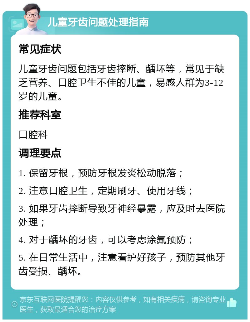 儿童牙齿问题处理指南 常见症状 儿童牙齿问题包括牙齿摔断、龋坏等，常见于缺乏营养、口腔卫生不佳的儿童，易感人群为3-12岁的儿童。 推荐科室 口腔科 调理要点 1. 保留牙根，预防牙根发炎松动脱落； 2. 注意口腔卫生，定期刷牙、使用牙线； 3. 如果牙齿摔断导致牙神经暴露，应及时去医院处理； 4. 对于龋坏的牙齿，可以考虑涂氟预防； 5. 在日常生活中，注意看护好孩子，预防其他牙齿受损、龋坏。