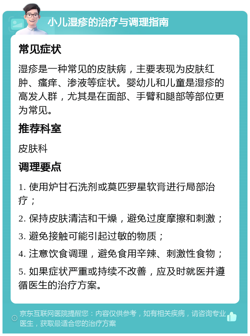 小儿湿疹的治疗与调理指南 常见症状 湿疹是一种常见的皮肤病，主要表现为皮肤红肿、瘙痒、渗液等症状。婴幼儿和儿童是湿疹的高发人群，尤其是在面部、手臂和腿部等部位更为常见。 推荐科室 皮肤科 调理要点 1. 使用炉甘石洗剂或莫匹罗星软膏进行局部治疗； 2. 保持皮肤清洁和干燥，避免过度摩擦和刺激； 3. 避免接触可能引起过敏的物质； 4. 注意饮食调理，避免食用辛辣、刺激性食物； 5. 如果症状严重或持续不改善，应及时就医并遵循医生的治疗方案。