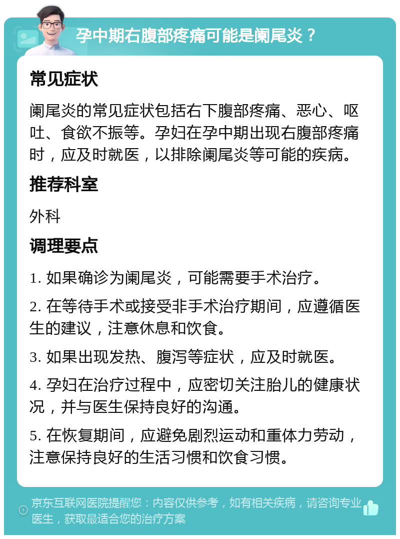 孕中期右腹部疼痛可能是阑尾炎？ 常见症状 阑尾炎的常见症状包括右下腹部疼痛、恶心、呕吐、食欲不振等。孕妇在孕中期出现右腹部疼痛时，应及时就医，以排除阑尾炎等可能的疾病。 推荐科室 外科 调理要点 1. 如果确诊为阑尾炎，可能需要手术治疗。 2. 在等待手术或接受非手术治疗期间，应遵循医生的建议，注意休息和饮食。 3. 如果出现发热、腹泻等症状，应及时就医。 4. 孕妇在治疗过程中，应密切关注胎儿的健康状况，并与医生保持良好的沟通。 5. 在恢复期间，应避免剧烈运动和重体力劳动，注意保持良好的生活习惯和饮食习惯。