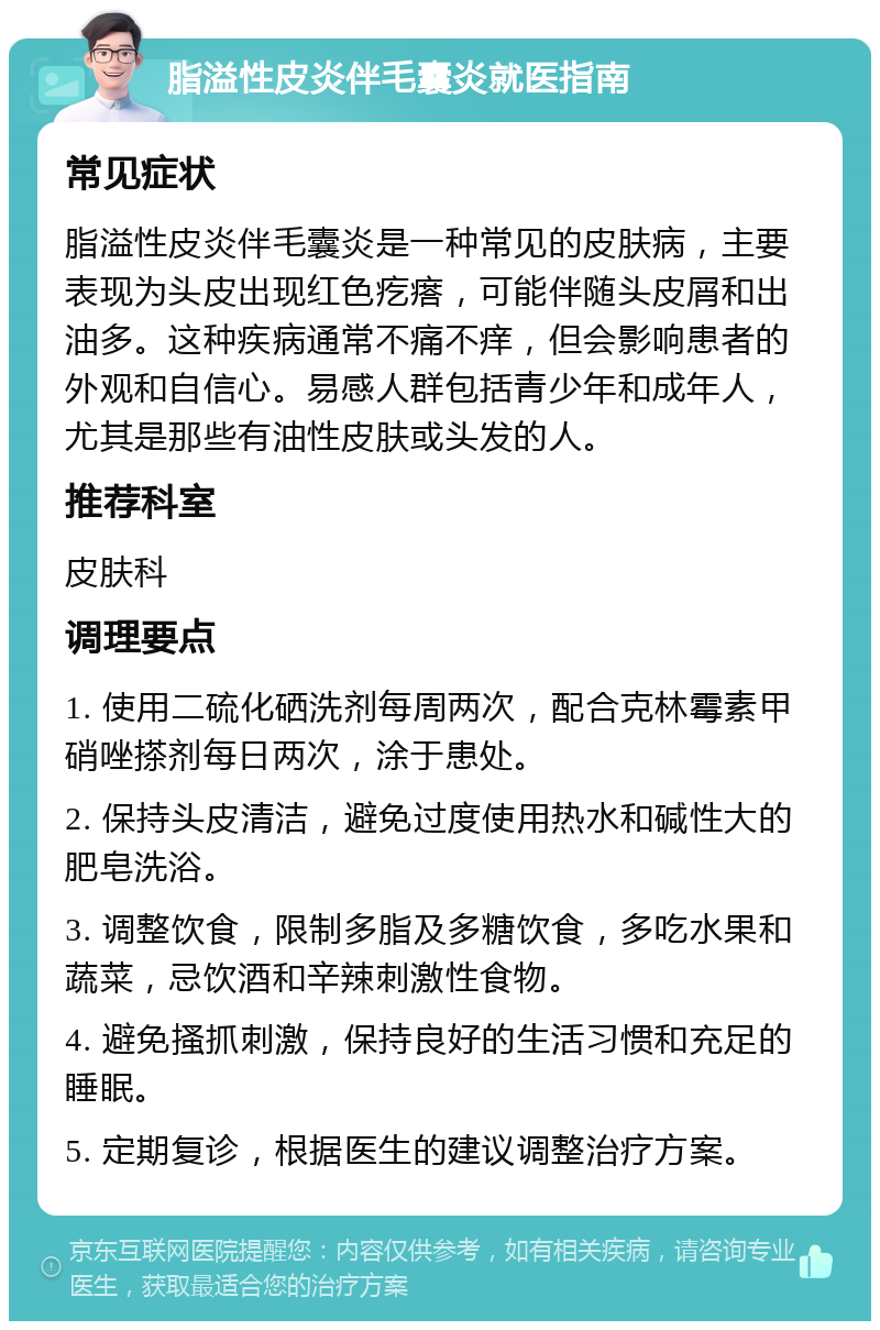 脂溢性皮炎伴毛囊炎就医指南 常见症状 脂溢性皮炎伴毛囊炎是一种常见的皮肤病，主要表现为头皮出现红色疙瘩，可能伴随头皮屑和出油多。这种疾病通常不痛不痒，但会影响患者的外观和自信心。易感人群包括青少年和成年人，尤其是那些有油性皮肤或头发的人。 推荐科室 皮肤科 调理要点 1. 使用二硫化硒洗剂每周两次，配合克林霉素甲硝唑搽剂每日两次，涂于患处。 2. 保持头皮清洁，避免过度使用热水和碱性大的肥皂洗浴。 3. 调整饮食，限制多脂及多糖饮食，多吃水果和蔬菜，忌饮酒和辛辣刺激性食物。 4. 避免搔抓刺激，保持良好的生活习惯和充足的睡眠。 5. 定期复诊，根据医生的建议调整治疗方案。