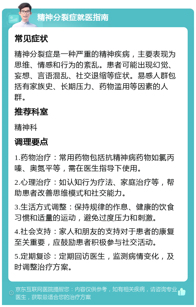 精神分裂症就医指南 常见症状 精神分裂症是一种严重的精神疾病，主要表现为思维、情感和行为的紊乱。患者可能出现幻觉、妄想、言语混乱、社交退缩等症状。易感人群包括有家族史、长期压力、药物滥用等因素的人群。 推荐科室 精神科 调理要点 1.药物治疗：常用药物包括抗精神病药物如氯丙嗪、奥氮平等，需在医生指导下使用。 2.心理治疗：如认知行为疗法、家庭治疗等，帮助患者改善思维模式和社交能力。 3.生活方式调整：保持规律的作息、健康的饮食习惯和适量的运动，避免过度压力和刺激。 4.社会支持：家人和朋友的支持对于患者的康复至关重要，应鼓励患者积极参与社交活动。 5.定期复诊：定期回访医生，监测病情变化，及时调整治疗方案。