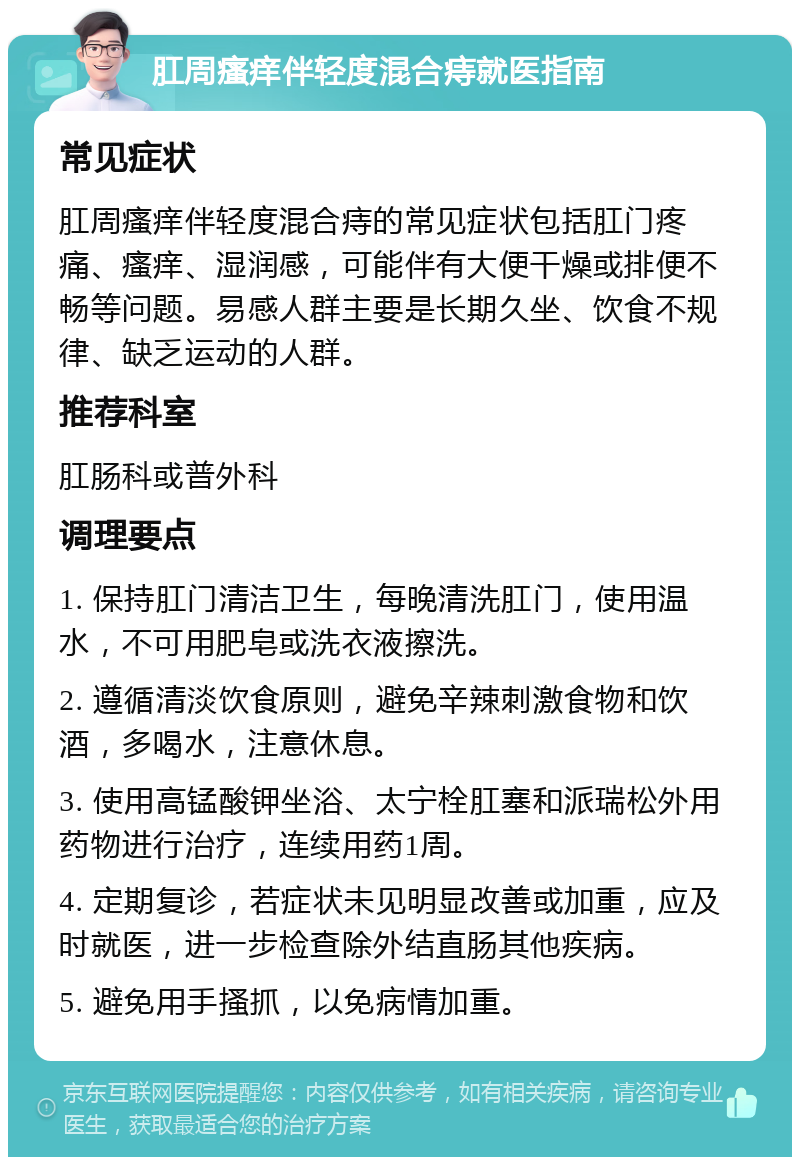 肛周瘙痒伴轻度混合痔就医指南 常见症状 肛周瘙痒伴轻度混合痔的常见症状包括肛门疼痛、瘙痒、湿润感，可能伴有大便干燥或排便不畅等问题。易感人群主要是长期久坐、饮食不规律、缺乏运动的人群。 推荐科室 肛肠科或普外科 调理要点 1. 保持肛门清洁卫生，每晚清洗肛门，使用温水，不可用肥皂或洗衣液擦洗。 2. 遵循清淡饮食原则，避免辛辣刺激食物和饮酒，多喝水，注意休息。 3. 使用高锰酸钾坐浴、太宁栓肛塞和派瑞松外用药物进行治疗，连续用药1周。 4. 定期复诊，若症状未见明显改善或加重，应及时就医，进一步检查除外结直肠其他疾病。 5. 避免用手搔抓，以免病情加重。