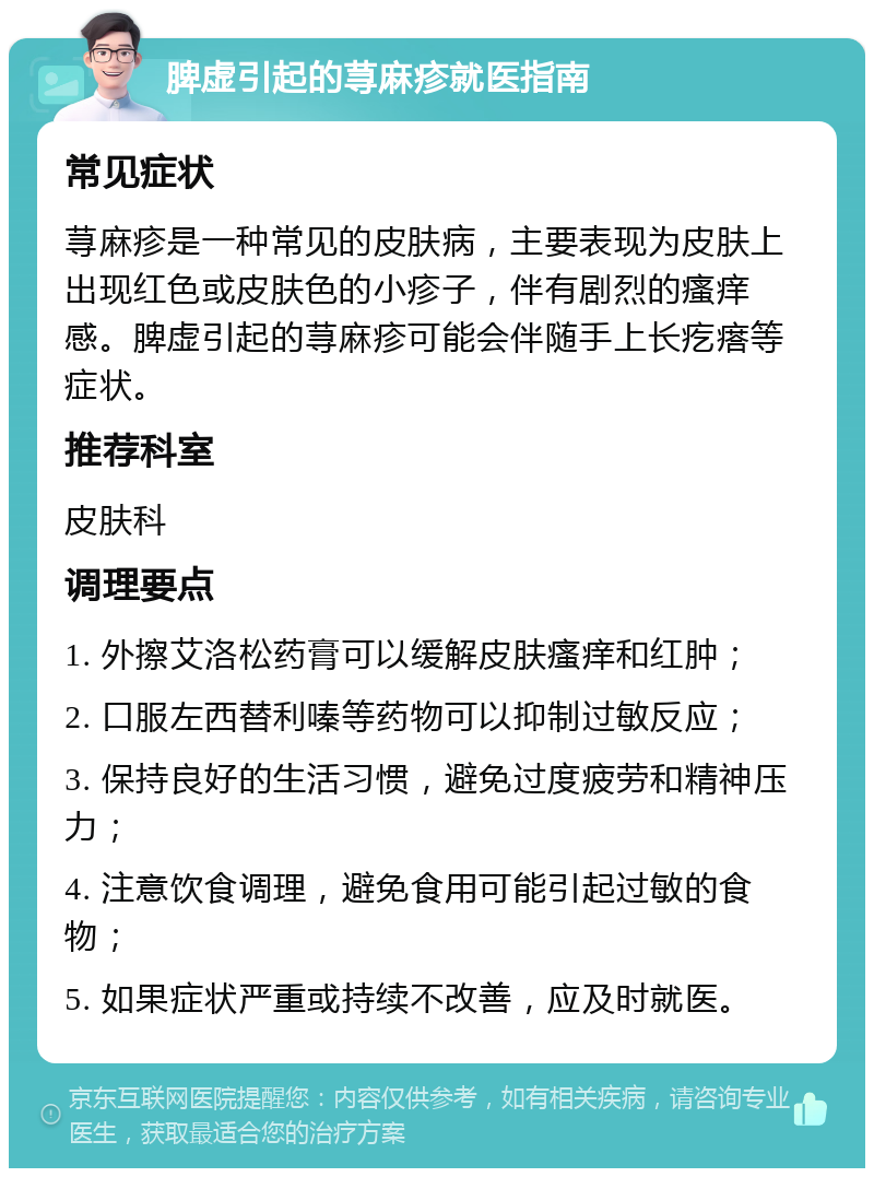 脾虚引起的荨麻疹就医指南 常见症状 荨麻疹是一种常见的皮肤病，主要表现为皮肤上出现红色或皮肤色的小疹子，伴有剧烈的瘙痒感。脾虚引起的荨麻疹可能会伴随手上长疙瘩等症状。 推荐科室 皮肤科 调理要点 1. 外擦艾洛松药膏可以缓解皮肤瘙痒和红肿； 2. 口服左西替利嗪等药物可以抑制过敏反应； 3. 保持良好的生活习惯，避免过度疲劳和精神压力； 4. 注意饮食调理，避免食用可能引起过敏的食物； 5. 如果症状严重或持续不改善，应及时就医。