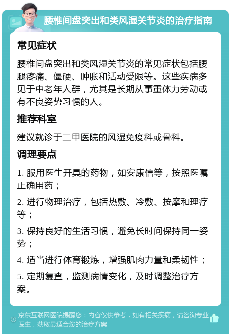 腰椎间盘突出和类风湿关节炎的治疗指南 常见症状 腰椎间盘突出和类风湿关节炎的常见症状包括腰腿疼痛、僵硬、肿胀和活动受限等。这些疾病多见于中老年人群，尤其是长期从事重体力劳动或有不良姿势习惯的人。 推荐科室 建议就诊于三甲医院的风湿免疫科或骨科。 调理要点 1. 服用医生开具的药物，如安康信等，按照医嘱正确用药； 2. 进行物理治疗，包括热敷、冷敷、按摩和理疗等； 3. 保持良好的生活习惯，避免长时间保持同一姿势； 4. 适当进行体育锻炼，增强肌肉力量和柔韧性； 5. 定期复查，监测病情变化，及时调整治疗方案。