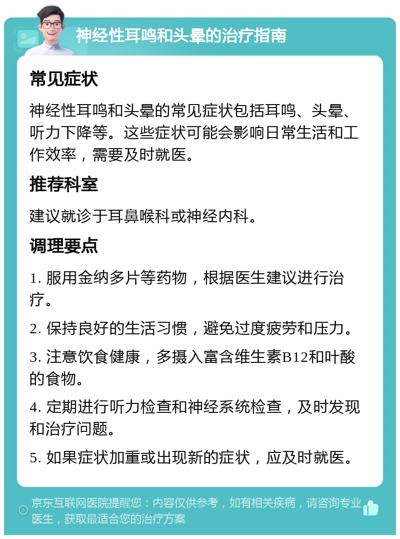 神经性耳鸣和头晕的治疗指南 常见症状 神经性耳鸣和头晕的常见症状包括耳鸣、头晕、听力下降等。这些症状可能会影响日常生活和工作效率，需要及时就医。 推荐科室 建议就诊于耳鼻喉科或神经内科。 调理要点 1. 服用金纳多片等药物，根据医生建议进行治疗。 2. 保持良好的生活习惯，避免过度疲劳和压力。 3. 注意饮食健康，多摄入富含维生素B12和叶酸的食物。 4. 定期进行听力检查和神经系统检查，及时发现和治疗问题。 5. 如果症状加重或出现新的症状，应及时就医。