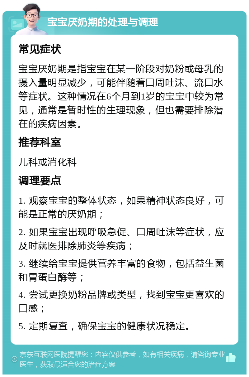 宝宝厌奶期的处理与调理 常见症状 宝宝厌奶期是指宝宝在某一阶段对奶粉或母乳的摄入量明显减少，可能伴随着口周吐沫、流口水等症状。这种情况在6个月到1岁的宝宝中较为常见，通常是暂时性的生理现象，但也需要排除潜在的疾病因素。 推荐科室 儿科或消化科 调理要点 1. 观察宝宝的整体状态，如果精神状态良好，可能是正常的厌奶期； 2. 如果宝宝出现呼吸急促、口周吐沫等症状，应及时就医排除肺炎等疾病； 3. 继续给宝宝提供营养丰富的食物，包括益生菌和胃蛋白酶等； 4. 尝试更换奶粉品牌或类型，找到宝宝更喜欢的口感； 5. 定期复查，确保宝宝的健康状况稳定。