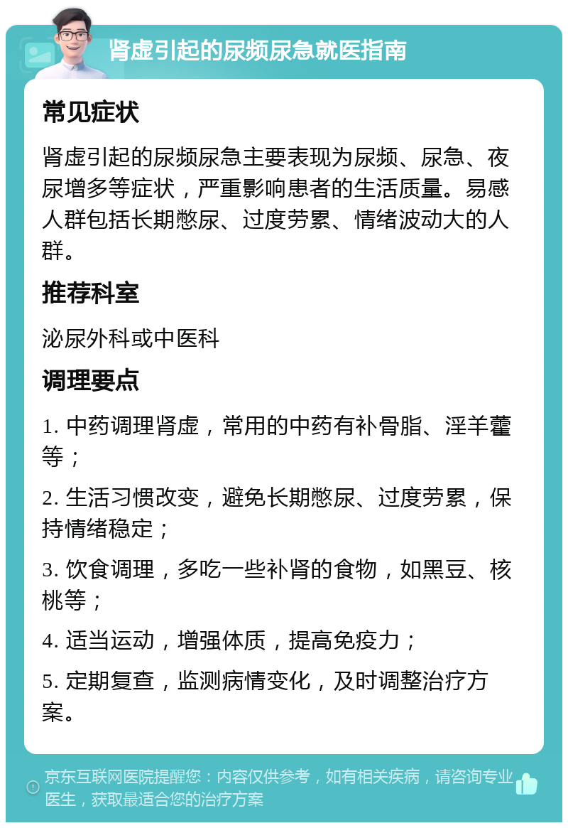 肾虚引起的尿频尿急就医指南 常见症状 肾虚引起的尿频尿急主要表现为尿频、尿急、夜尿增多等症状，严重影响患者的生活质量。易感人群包括长期憋尿、过度劳累、情绪波动大的人群。 推荐科室 泌尿外科或中医科 调理要点 1. 中药调理肾虚，常用的中药有补骨脂、淫羊藿等； 2. 生活习惯改变，避免长期憋尿、过度劳累，保持情绪稳定； 3. 饮食调理，多吃一些补肾的食物，如黑豆、核桃等； 4. 适当运动，增强体质，提高免疫力； 5. 定期复查，监测病情变化，及时调整治疗方案。