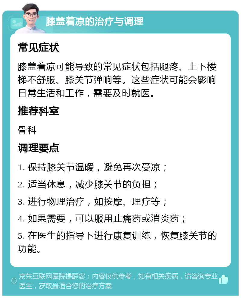 膝盖着凉的治疗与调理 常见症状 膝盖着凉可能导致的常见症状包括腿疼、上下楼梯不舒服、膝关节弹响等。这些症状可能会影响日常生活和工作，需要及时就医。 推荐科室 骨科 调理要点 1. 保持膝关节温暖，避免再次受凉； 2. 适当休息，减少膝关节的负担； 3. 进行物理治疗，如按摩、理疗等； 4. 如果需要，可以服用止痛药或消炎药； 5. 在医生的指导下进行康复训练，恢复膝关节的功能。