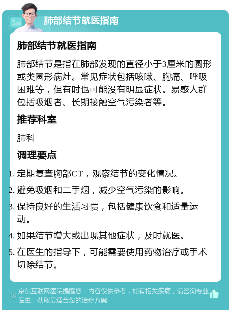 肺部结节就医指南 肺部结节就医指南 肺部结节是指在肺部发现的直径小于3厘米的圆形或类圆形病灶。常见症状包括咳嗽、胸痛、呼吸困难等，但有时也可能没有明显症状。易感人群包括吸烟者、长期接触空气污染者等。 推荐科室 肺科 调理要点 定期复查胸部CT，观察结节的变化情况。 避免吸烟和二手烟，减少空气污染的影响。 保持良好的生活习惯，包括健康饮食和适量运动。 如果结节增大或出现其他症状，及时就医。 在医生的指导下，可能需要使用药物治疗或手术切除结节。