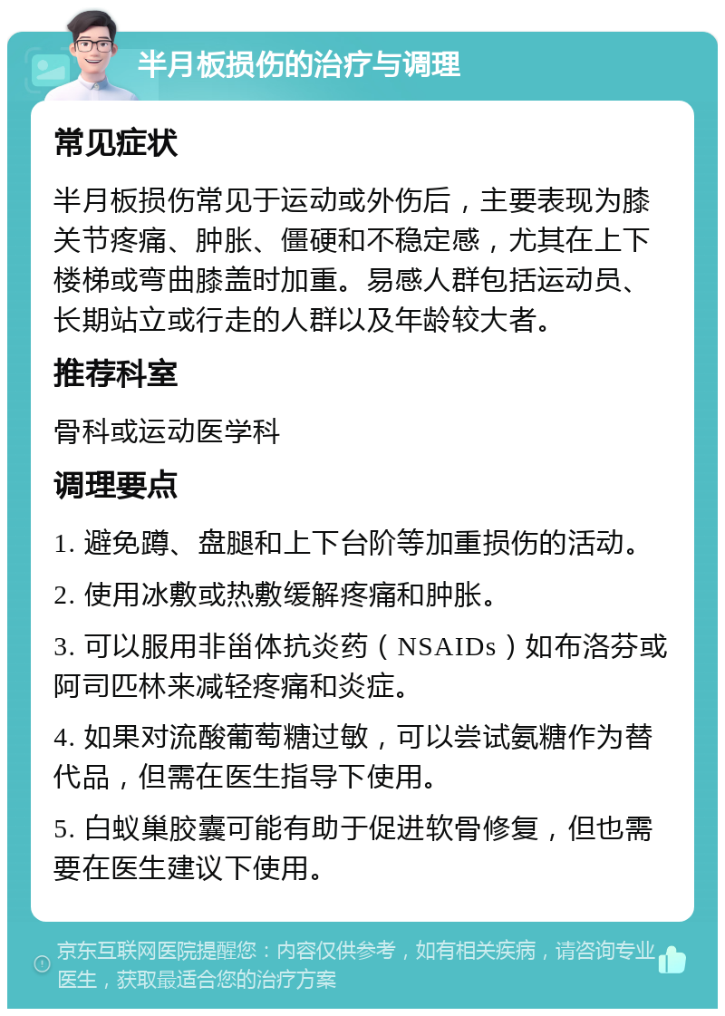 半月板损伤的治疗与调理 常见症状 半月板损伤常见于运动或外伤后，主要表现为膝关节疼痛、肿胀、僵硬和不稳定感，尤其在上下楼梯或弯曲膝盖时加重。易感人群包括运动员、长期站立或行走的人群以及年龄较大者。 推荐科室 骨科或运动医学科 调理要点 1. 避免蹲、盘腿和上下台阶等加重损伤的活动。 2. 使用冰敷或热敷缓解疼痛和肿胀。 3. 可以服用非甾体抗炎药（NSAIDs）如布洛芬或阿司匹林来减轻疼痛和炎症。 4. 如果对流酸葡萄糖过敏，可以尝试氨糖作为替代品，但需在医生指导下使用。 5. 白蚁巢胶囊可能有助于促进软骨修复，但也需要在医生建议下使用。