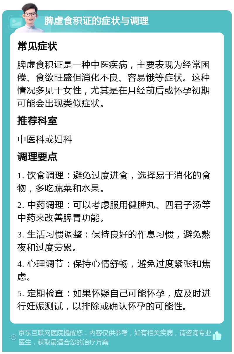 脾虚食积证的症状与调理 常见症状 脾虚食积证是一种中医疾病，主要表现为经常困倦、食欲旺盛但消化不良、容易饿等症状。这种情况多见于女性，尤其是在月经前后或怀孕初期可能会出现类似症状。 推荐科室 中医科或妇科 调理要点 1. 饮食调理：避免过度进食，选择易于消化的食物，多吃蔬菜和水果。 2. 中药调理：可以考虑服用健脾丸、四君子汤等中药来改善脾胃功能。 3. 生活习惯调整：保持良好的作息习惯，避免熬夜和过度劳累。 4. 心理调节：保持心情舒畅，避免过度紧张和焦虑。 5. 定期检查：如果怀疑自己可能怀孕，应及时进行妊娠测试，以排除或确认怀孕的可能性。