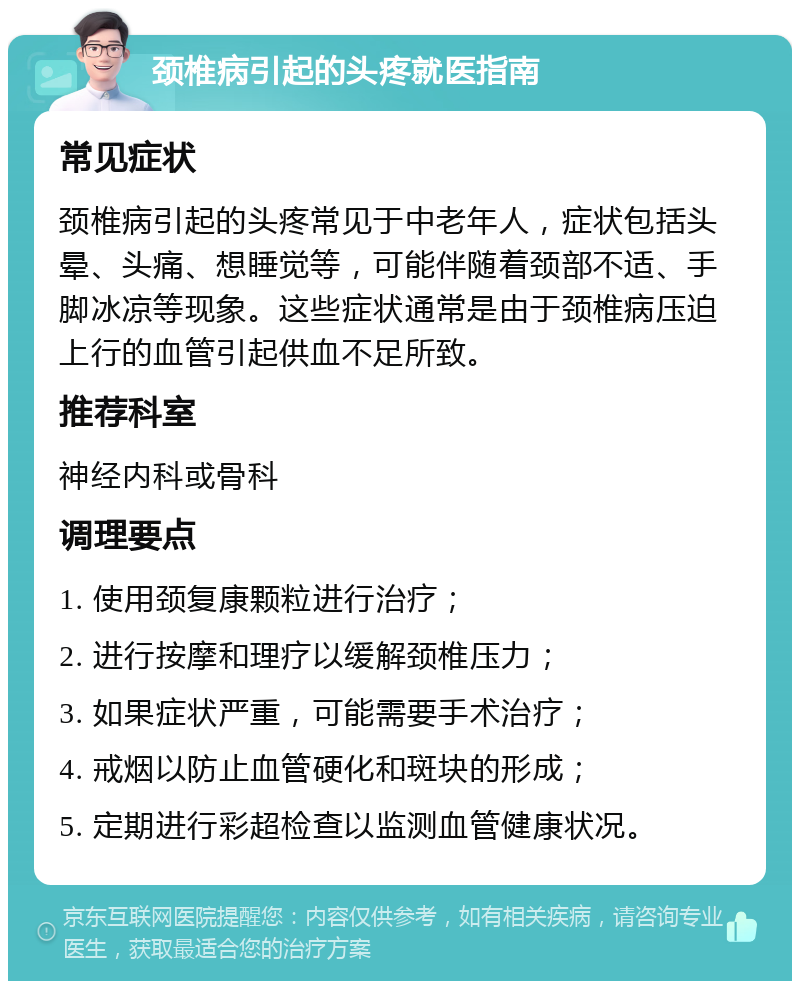 颈椎病引起的头疼就医指南 常见症状 颈椎病引起的头疼常见于中老年人，症状包括头晕、头痛、想睡觉等，可能伴随着颈部不适、手脚冰凉等现象。这些症状通常是由于颈椎病压迫上行的血管引起供血不足所致。 推荐科室 神经内科或骨科 调理要点 1. 使用颈复康颗粒进行治疗； 2. 进行按摩和理疗以缓解颈椎压力； 3. 如果症状严重，可能需要手术治疗； 4. 戒烟以防止血管硬化和斑块的形成； 5. 定期进行彩超检查以监测血管健康状况。