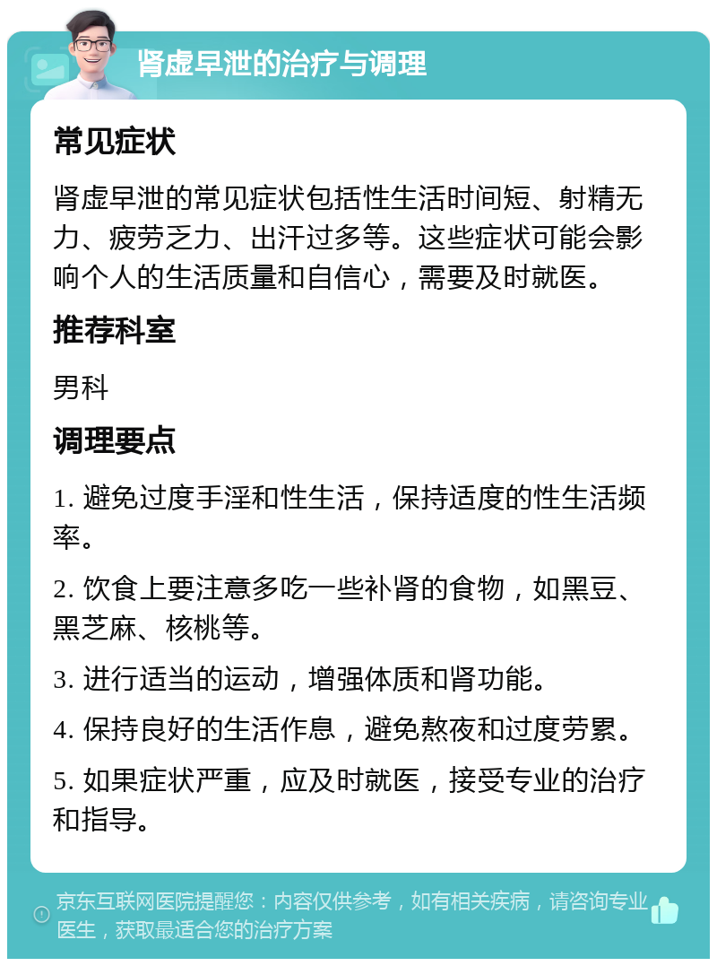 肾虚早泄的治疗与调理 常见症状 肾虚早泄的常见症状包括性生活时间短、射精无力、疲劳乏力、出汗过多等。这些症状可能会影响个人的生活质量和自信心，需要及时就医。 推荐科室 男科 调理要点 1. 避免过度手淫和性生活，保持适度的性生活频率。 2. 饮食上要注意多吃一些补肾的食物，如黑豆、黑芝麻、核桃等。 3. 进行适当的运动，增强体质和肾功能。 4. 保持良好的生活作息，避免熬夜和过度劳累。 5. 如果症状严重，应及时就医，接受专业的治疗和指导。