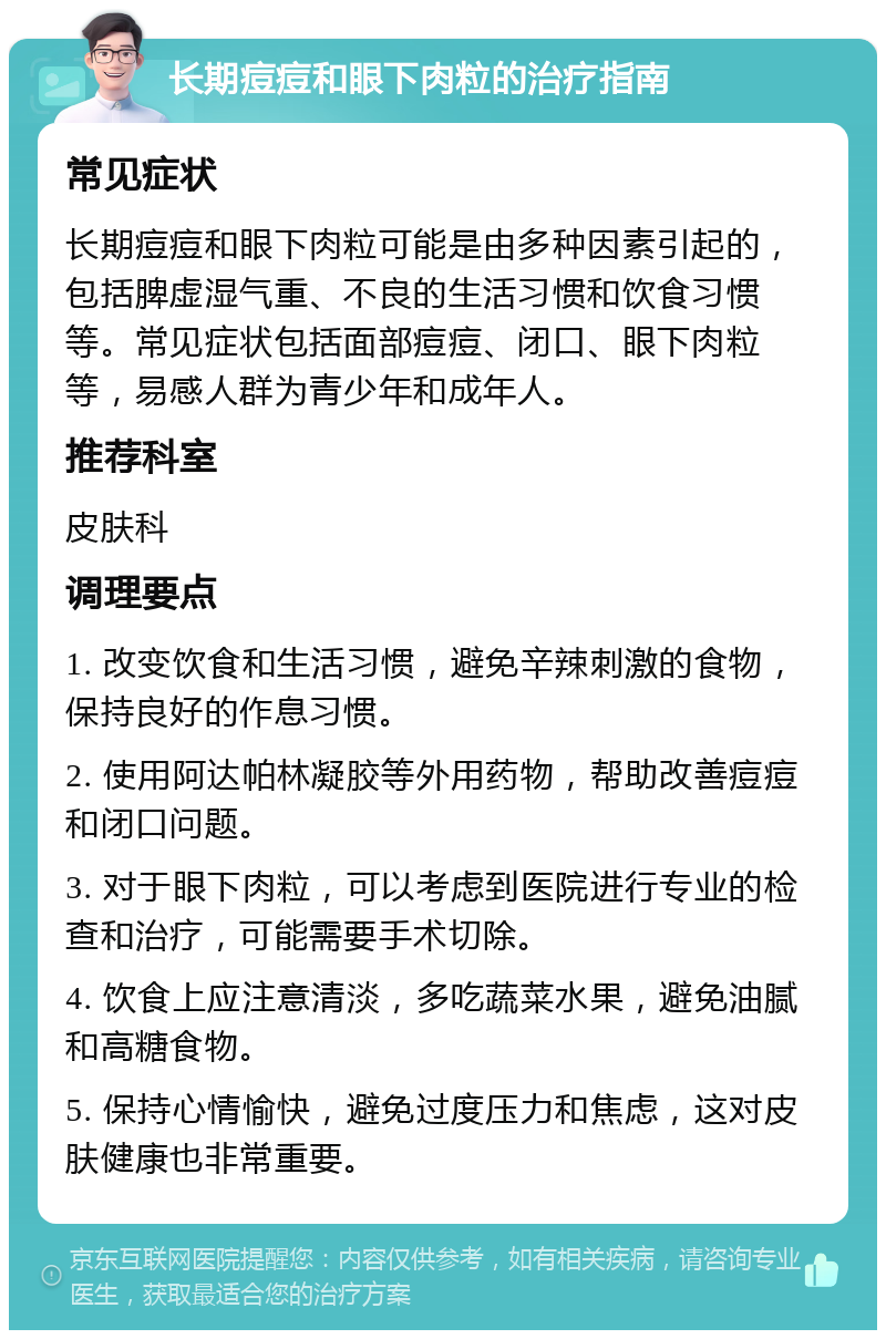 长期痘痘和眼下肉粒的治疗指南 常见症状 长期痘痘和眼下肉粒可能是由多种因素引起的，包括脾虚湿气重、不良的生活习惯和饮食习惯等。常见症状包括面部痘痘、闭口、眼下肉粒等，易感人群为青少年和成年人。 推荐科室 皮肤科 调理要点 1. 改变饮食和生活习惯，避免辛辣刺激的食物，保持良好的作息习惯。 2. 使用阿达帕林凝胶等外用药物，帮助改善痘痘和闭口问题。 3. 对于眼下肉粒，可以考虑到医院进行专业的检查和治疗，可能需要手术切除。 4. 饮食上应注意清淡，多吃蔬菜水果，避免油腻和高糖食物。 5. 保持心情愉快，避免过度压力和焦虑，这对皮肤健康也非常重要。