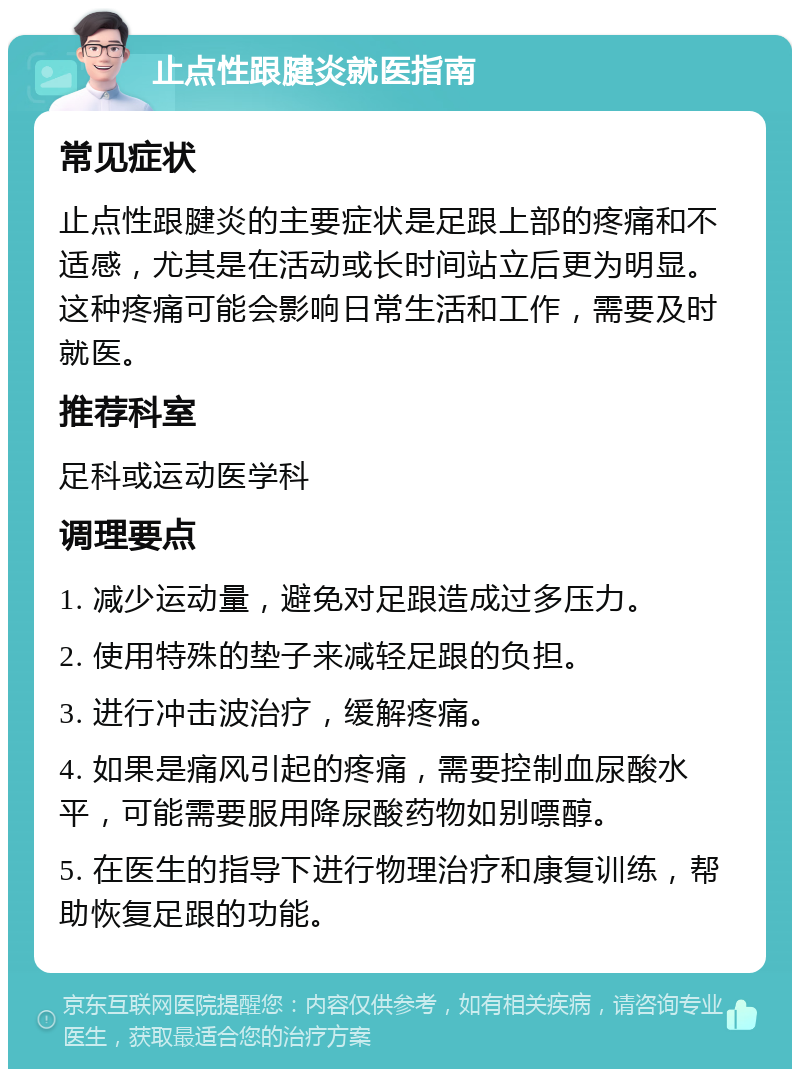 止点性跟腱炎就医指南 常见症状 止点性跟腱炎的主要症状是足跟上部的疼痛和不适感，尤其是在活动或长时间站立后更为明显。这种疼痛可能会影响日常生活和工作，需要及时就医。 推荐科室 足科或运动医学科 调理要点 1. 减少运动量，避免对足跟造成过多压力。 2. 使用特殊的垫子来减轻足跟的负担。 3. 进行冲击波治疗，缓解疼痛。 4. 如果是痛风引起的疼痛，需要控制血尿酸水平，可能需要服用降尿酸药物如别嘌醇。 5. 在医生的指导下进行物理治疗和康复训练，帮助恢复足跟的功能。