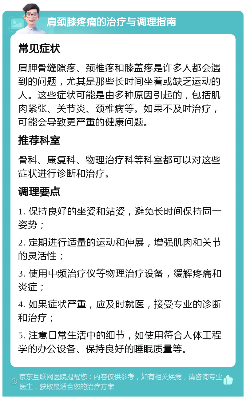 肩颈膝疼痛的治疗与调理指南 常见症状 肩胛骨缝隙疼、颈椎疼和膝盖疼是许多人都会遇到的问题，尤其是那些长时间坐着或缺乏运动的人。这些症状可能是由多种原因引起的，包括肌肉紧张、关节炎、颈椎病等。如果不及时治疗，可能会导致更严重的健康问题。 推荐科室 骨科、康复科、物理治疗科等科室都可以对这些症状进行诊断和治疗。 调理要点 1. 保持良好的坐姿和站姿，避免长时间保持同一姿势； 2. 定期进行适量的运动和伸展，增强肌肉和关节的灵活性； 3. 使用中频治疗仪等物理治疗设备，缓解疼痛和炎症； 4. 如果症状严重，应及时就医，接受专业的诊断和治疗； 5. 注意日常生活中的细节，如使用符合人体工程学的办公设备、保持良好的睡眠质量等。