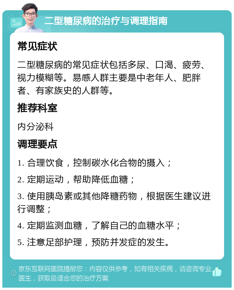 二型糖尿病的治疗与调理指南 常见症状 二型糖尿病的常见症状包括多尿、口渴、疲劳、视力模糊等。易感人群主要是中老年人、肥胖者、有家族史的人群等。 推荐科室 内分泌科 调理要点 1. 合理饮食，控制碳水化合物的摄入； 2. 定期运动，帮助降低血糖； 3. 使用胰岛素或其他降糖药物，根据医生建议进行调整； 4. 定期监测血糖，了解自己的血糖水平； 5. 注意足部护理，预防并发症的发生。