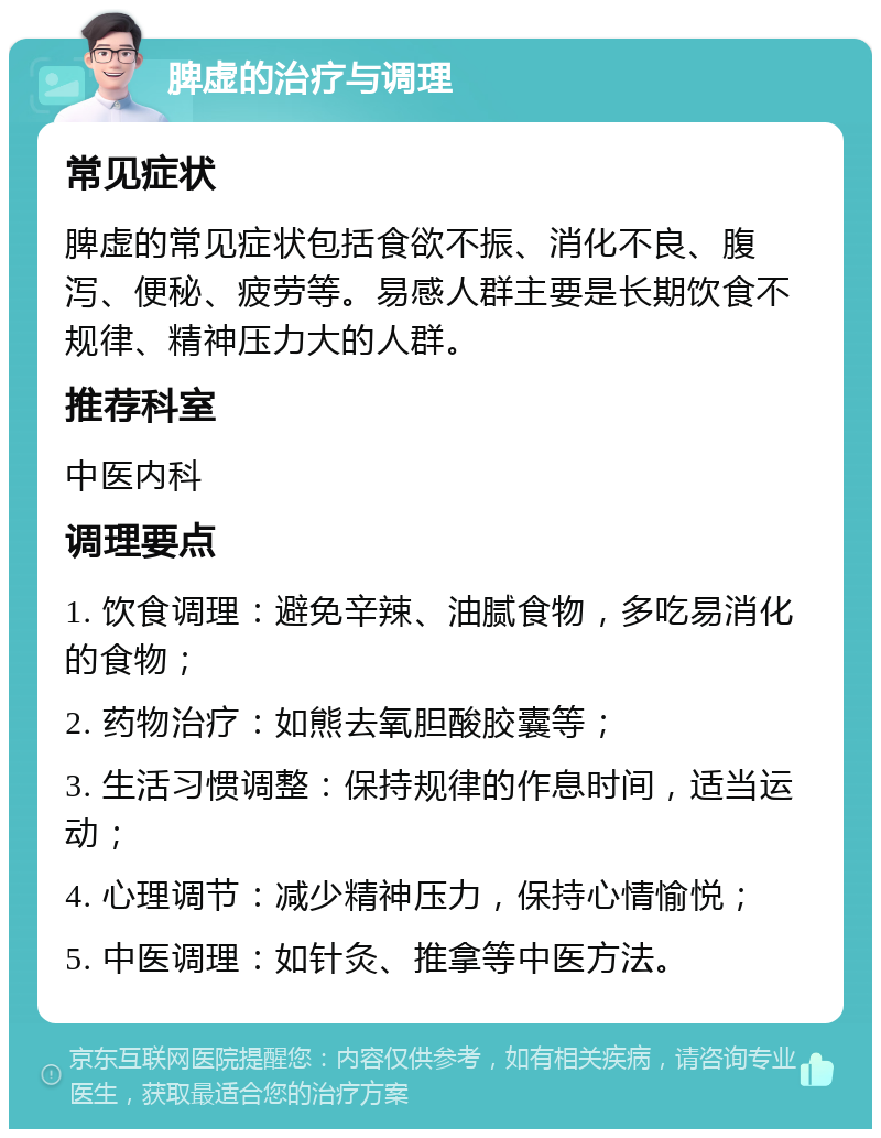 脾虚的治疗与调理 常见症状 脾虚的常见症状包括食欲不振、消化不良、腹泻、便秘、疲劳等。易感人群主要是长期饮食不规律、精神压力大的人群。 推荐科室 中医内科 调理要点 1. 饮食调理：避免辛辣、油腻食物，多吃易消化的食物； 2. 药物治疗：如熊去氧胆酸胶囊等； 3. 生活习惯调整：保持规律的作息时间，适当运动； 4. 心理调节：减少精神压力，保持心情愉悦； 5. 中医调理：如针灸、推拿等中医方法。