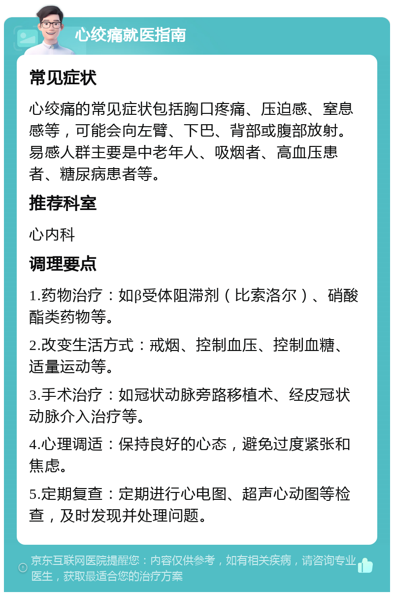 心绞痛就医指南 常见症状 心绞痛的常见症状包括胸口疼痛、压迫感、窒息感等，可能会向左臂、下巴、背部或腹部放射。易感人群主要是中老年人、吸烟者、高血压患者、糖尿病患者等。 推荐科室 心内科 调理要点 1.药物治疗：如β受体阻滞剂（比索洛尔）、硝酸酯类药物等。 2.改变生活方式：戒烟、控制血压、控制血糖、适量运动等。 3.手术治疗：如冠状动脉旁路移植术、经皮冠状动脉介入治疗等。 4.心理调适：保持良好的心态，避免过度紧张和焦虑。 5.定期复查：定期进行心电图、超声心动图等检查，及时发现并处理问题。