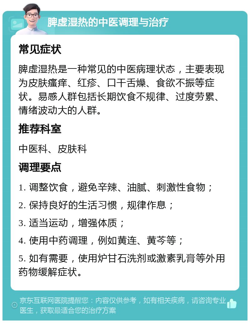 脾虚湿热的中医调理与治疗 常见症状 脾虚湿热是一种常见的中医病理状态，主要表现为皮肤瘙痒、红疹、口干舌燥、食欲不振等症状。易感人群包括长期饮食不规律、过度劳累、情绪波动大的人群。 推荐科室 中医科、皮肤科 调理要点 1. 调整饮食，避免辛辣、油腻、刺激性食物； 2. 保持良好的生活习惯，规律作息； 3. 适当运动，增强体质； 4. 使用中药调理，例如黄连、黄芩等； 5. 如有需要，使用炉甘石洗剂或激素乳膏等外用药物缓解症状。