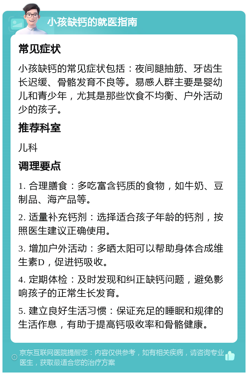 小孩缺钙的就医指南 常见症状 小孩缺钙的常见症状包括：夜间腿抽筋、牙齿生长迟缓、骨骼发育不良等。易感人群主要是婴幼儿和青少年，尤其是那些饮食不均衡、户外活动少的孩子。 推荐科室 儿科 调理要点 1. 合理膳食：多吃富含钙质的食物，如牛奶、豆制品、海产品等。 2. 适量补充钙剂：选择适合孩子年龄的钙剂，按照医生建议正确使用。 3. 增加户外活动：多晒太阳可以帮助身体合成维生素D，促进钙吸收。 4. 定期体检：及时发现和纠正缺钙问题，避免影响孩子的正常生长发育。 5. 建立良好生活习惯：保证充足的睡眠和规律的生活作息，有助于提高钙吸收率和骨骼健康。