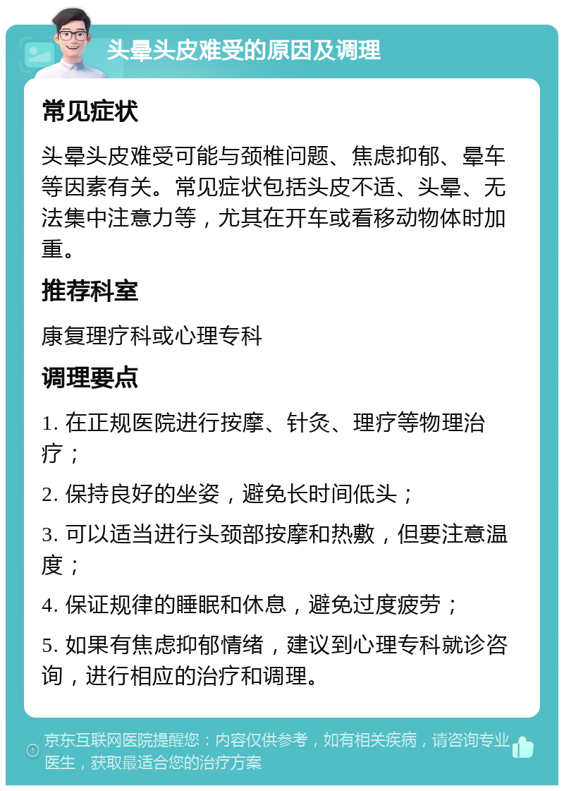 头晕头皮难受的原因及调理 常见症状 头晕头皮难受可能与颈椎问题、焦虑抑郁、晕车等因素有关。常见症状包括头皮不适、头晕、无法集中注意力等，尤其在开车或看移动物体时加重。 推荐科室 康复理疗科或心理专科 调理要点 1. 在正规医院进行按摩、针灸、理疗等物理治疗； 2. 保持良好的坐姿，避免长时间低头； 3. 可以适当进行头颈部按摩和热敷，但要注意温度； 4. 保证规律的睡眠和休息，避免过度疲劳； 5. 如果有焦虑抑郁情绪，建议到心理专科就诊咨询，进行相应的治疗和调理。