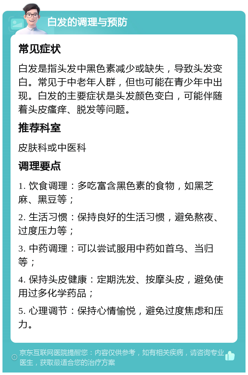 白发的调理与预防 常见症状 白发是指头发中黑色素减少或缺失，导致头发变白。常见于中老年人群，但也可能在青少年中出现。白发的主要症状是头发颜色变白，可能伴随着头皮瘙痒、脱发等问题。 推荐科室 皮肤科或中医科 调理要点 1. 饮食调理：多吃富含黑色素的食物，如黑芝麻、黑豆等； 2. 生活习惯：保持良好的生活习惯，避免熬夜、过度压力等； 3. 中药调理：可以尝试服用中药如首乌、当归等； 4. 保持头皮健康：定期洗发、按摩头皮，避免使用过多化学药品； 5. 心理调节：保持心情愉悦，避免过度焦虑和压力。