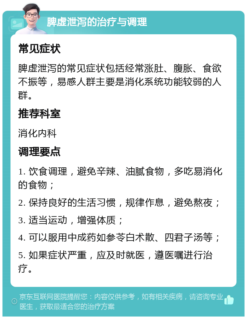 脾虚泄泻的治疗与调理 常见症状 脾虚泄泻的常见症状包括经常涨肚、腹胀、食欲不振等，易感人群主要是消化系统功能较弱的人群。 推荐科室 消化内科 调理要点 1. 饮食调理，避免辛辣、油腻食物，多吃易消化的食物； 2. 保持良好的生活习惯，规律作息，避免熬夜； 3. 适当运动，增强体质； 4. 可以服用中成药如参苓白术散、四君子汤等； 5. 如果症状严重，应及时就医，遵医嘱进行治疗。