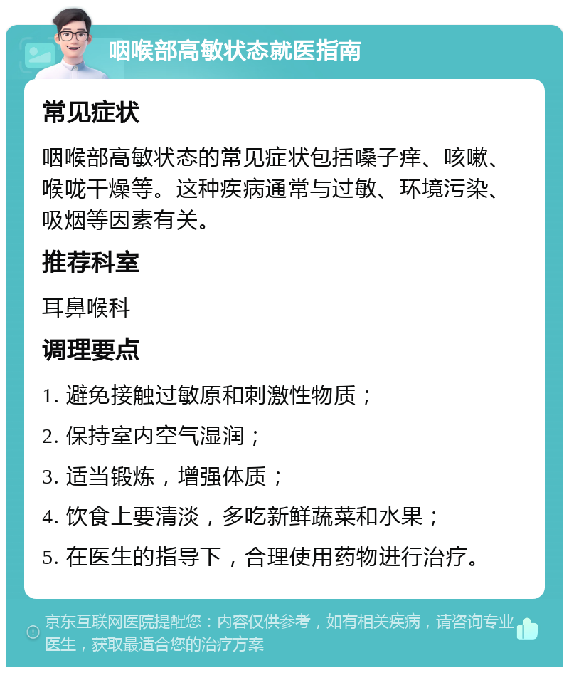 咽喉部高敏状态就医指南 常见症状 咽喉部高敏状态的常见症状包括嗓子痒、咳嗽、喉咙干燥等。这种疾病通常与过敏、环境污染、吸烟等因素有关。 推荐科室 耳鼻喉科 调理要点 1. 避免接触过敏原和刺激性物质； 2. 保持室内空气湿润； 3. 适当锻炼，增强体质； 4. 饮食上要清淡，多吃新鲜蔬菜和水果； 5. 在医生的指导下，合理使用药物进行治疗。