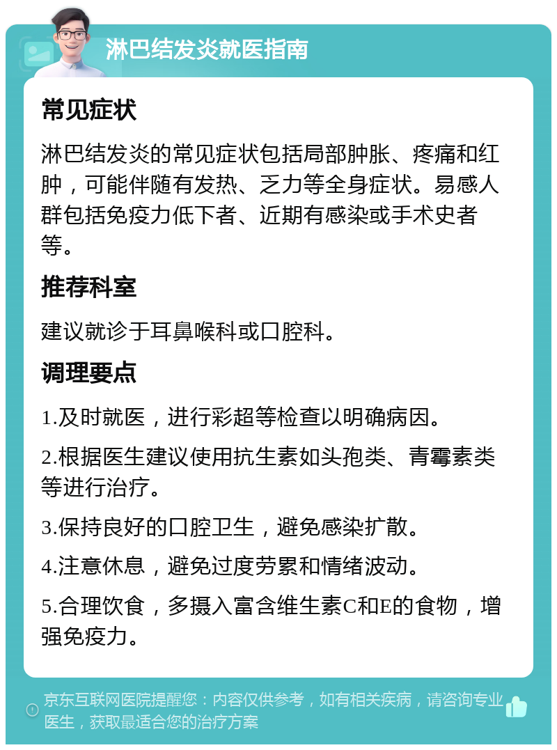 淋巴结发炎就医指南 常见症状 淋巴结发炎的常见症状包括局部肿胀、疼痛和红肿，可能伴随有发热、乏力等全身症状。易感人群包括免疫力低下者、近期有感染或手术史者等。 推荐科室 建议就诊于耳鼻喉科或口腔科。 调理要点 1.及时就医，进行彩超等检查以明确病因。 2.根据医生建议使用抗生素如头孢类、青霉素类等进行治疗。 3.保持良好的口腔卫生，避免感染扩散。 4.注意休息，避免过度劳累和情绪波动。 5.合理饮食，多摄入富含维生素C和E的食物，增强免疫力。