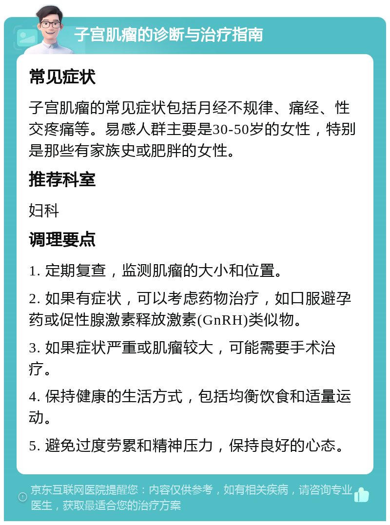 子宫肌瘤的诊断与治疗指南 常见症状 子宫肌瘤的常见症状包括月经不规律、痛经、性交疼痛等。易感人群主要是30-50岁的女性，特别是那些有家族史或肥胖的女性。 推荐科室 妇科 调理要点 1. 定期复查，监测肌瘤的大小和位置。 2. 如果有症状，可以考虑药物治疗，如口服避孕药或促性腺激素释放激素(GnRH)类似物。 3. 如果症状严重或肌瘤较大，可能需要手术治疗。 4. 保持健康的生活方式，包括均衡饮食和适量运动。 5. 避免过度劳累和精神压力，保持良好的心态。