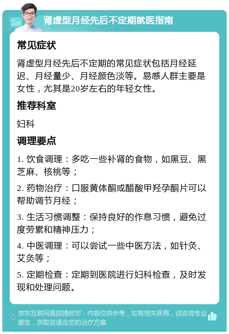 肾虚型月经先后不定期就医指南 常见症状 肾虚型月经先后不定期的常见症状包括月经延迟、月经量少、月经颜色淡等。易感人群主要是女性，尤其是20岁左右的年轻女性。 推荐科室 妇科 调理要点 1. 饮食调理：多吃一些补肾的食物，如黑豆、黑芝麻、核桃等； 2. 药物治疗：口服黄体酮或醋酸甲羟孕酮片可以帮助调节月经； 3. 生活习惯调整：保持良好的作息习惯，避免过度劳累和精神压力； 4. 中医调理：可以尝试一些中医方法，如针灸、艾灸等； 5. 定期检查：定期到医院进行妇科检查，及时发现和处理问题。