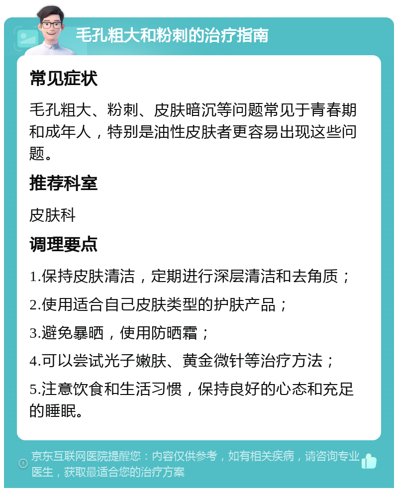 毛孔粗大和粉刺的治疗指南 常见症状 毛孔粗大、粉刺、皮肤暗沉等问题常见于青春期和成年人，特别是油性皮肤者更容易出现这些问题。 推荐科室 皮肤科 调理要点 1.保持皮肤清洁，定期进行深层清洁和去角质； 2.使用适合自己皮肤类型的护肤产品； 3.避免暴晒，使用防晒霜； 4.可以尝试光子嫩肤、黄金微针等治疗方法； 5.注意饮食和生活习惯，保持良好的心态和充足的睡眠。