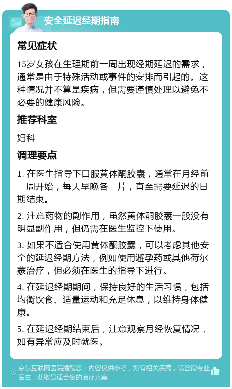 安全延迟经期指南 常见症状 15岁女孩在生理期前一周出现经期延迟的需求，通常是由于特殊活动或事件的安排而引起的。这种情况并不算是疾病，但需要谨慎处理以避免不必要的健康风险。 推荐科室 妇科 调理要点 1. 在医生指导下口服黄体酮胶囊，通常在月经前一周开始，每天早晚各一片，直至需要延迟的日期结束。 2. 注意药物的副作用，虽然黄体酮胶囊一般没有明显副作用，但仍需在医生监控下使用。 3. 如果不适合使用黄体酮胶囊，可以考虑其他安全的延迟经期方法，例如使用避孕药或其他荷尔蒙治疗，但必须在医生的指导下进行。 4. 在延迟经期期间，保持良好的生活习惯，包括均衡饮食、适量运动和充足休息，以维持身体健康。 5. 在延迟经期结束后，注意观察月经恢复情况，如有异常应及时就医。