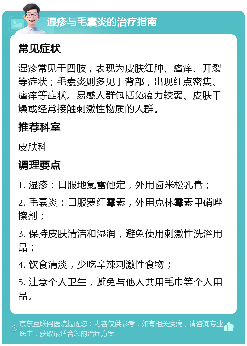 湿疹与毛囊炎的治疗指南 常见症状 湿疹常见于四肢，表现为皮肤红肿、瘙痒、开裂等症状；毛囊炎则多见于背部，出现红点密集、瘙痒等症状。易感人群包括免疫力较弱、皮肤干燥或经常接触刺激性物质的人群。 推荐科室 皮肤科 调理要点 1. 湿疹：口服地氯雷他定，外用卤米松乳膏； 2. 毛囊炎：口服罗红霉素，外用克林霉素甲硝唑擦剂； 3. 保持皮肤清洁和湿润，避免使用刺激性洗浴用品； 4. 饮食清淡，少吃辛辣刺激性食物； 5. 注意个人卫生，避免与他人共用毛巾等个人用品。