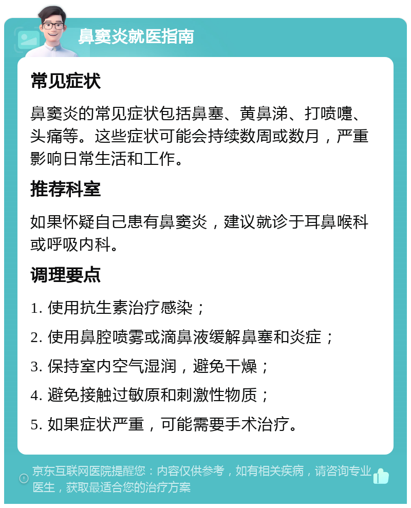 鼻窦炎就医指南 常见症状 鼻窦炎的常见症状包括鼻塞、黄鼻涕、打喷嚏、头痛等。这些症状可能会持续数周或数月，严重影响日常生活和工作。 推荐科室 如果怀疑自己患有鼻窦炎，建议就诊于耳鼻喉科或呼吸内科。 调理要点 1. 使用抗生素治疗感染； 2. 使用鼻腔喷雾或滴鼻液缓解鼻塞和炎症； 3. 保持室内空气湿润，避免干燥； 4. 避免接触过敏原和刺激性物质； 5. 如果症状严重，可能需要手术治疗。