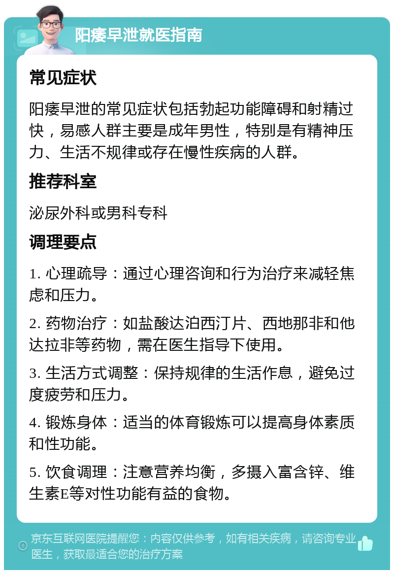 阳痿早泄就医指南 常见症状 阳痿早泄的常见症状包括勃起功能障碍和射精过快，易感人群主要是成年男性，特别是有精神压力、生活不规律或存在慢性疾病的人群。 推荐科室 泌尿外科或男科专科 调理要点 1. 心理疏导：通过心理咨询和行为治疗来减轻焦虑和压力。 2. 药物治疗：如盐酸达泊西汀片、西地那非和他达拉非等药物，需在医生指导下使用。 3. 生活方式调整：保持规律的生活作息，避免过度疲劳和压力。 4. 锻炼身体：适当的体育锻炼可以提高身体素质和性功能。 5. 饮食调理：注意营养均衡，多摄入富含锌、维生素E等对性功能有益的食物。