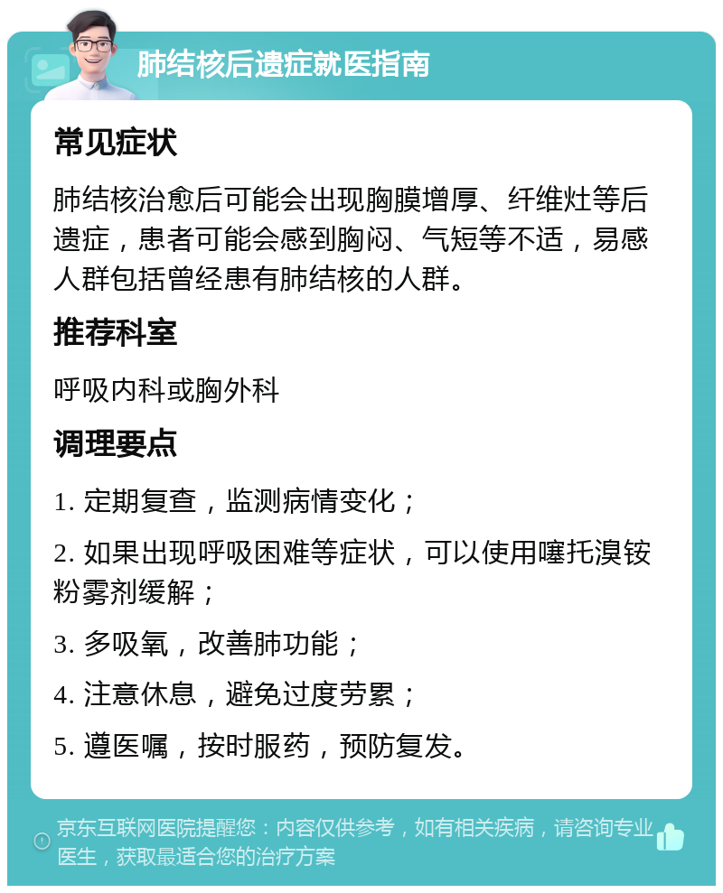 肺结核后遗症就医指南 常见症状 肺结核治愈后可能会出现胸膜增厚、纤维灶等后遗症，患者可能会感到胸闷、气短等不适，易感人群包括曾经患有肺结核的人群。 推荐科室 呼吸内科或胸外科 调理要点 1. 定期复查，监测病情变化； 2. 如果出现呼吸困难等症状，可以使用噻托溴铵粉雾剂缓解； 3. 多吸氧，改善肺功能； 4. 注意休息，避免过度劳累； 5. 遵医嘱，按时服药，预防复发。