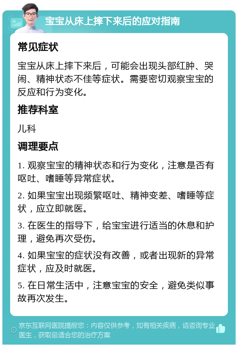 宝宝从床上摔下来后的应对指南 常见症状 宝宝从床上摔下来后，可能会出现头部红肿、哭闹、精神状态不佳等症状。需要密切观察宝宝的反应和行为变化。 推荐科室 儿科 调理要点 1. 观察宝宝的精神状态和行为变化，注意是否有呕吐、嗜睡等异常症状。 2. 如果宝宝出现频繁呕吐、精神变差、嗜睡等症状，应立即就医。 3. 在医生的指导下，给宝宝进行适当的休息和护理，避免再次受伤。 4. 如果宝宝的症状没有改善，或者出现新的异常症状，应及时就医。 5. 在日常生活中，注意宝宝的安全，避免类似事故再次发生。