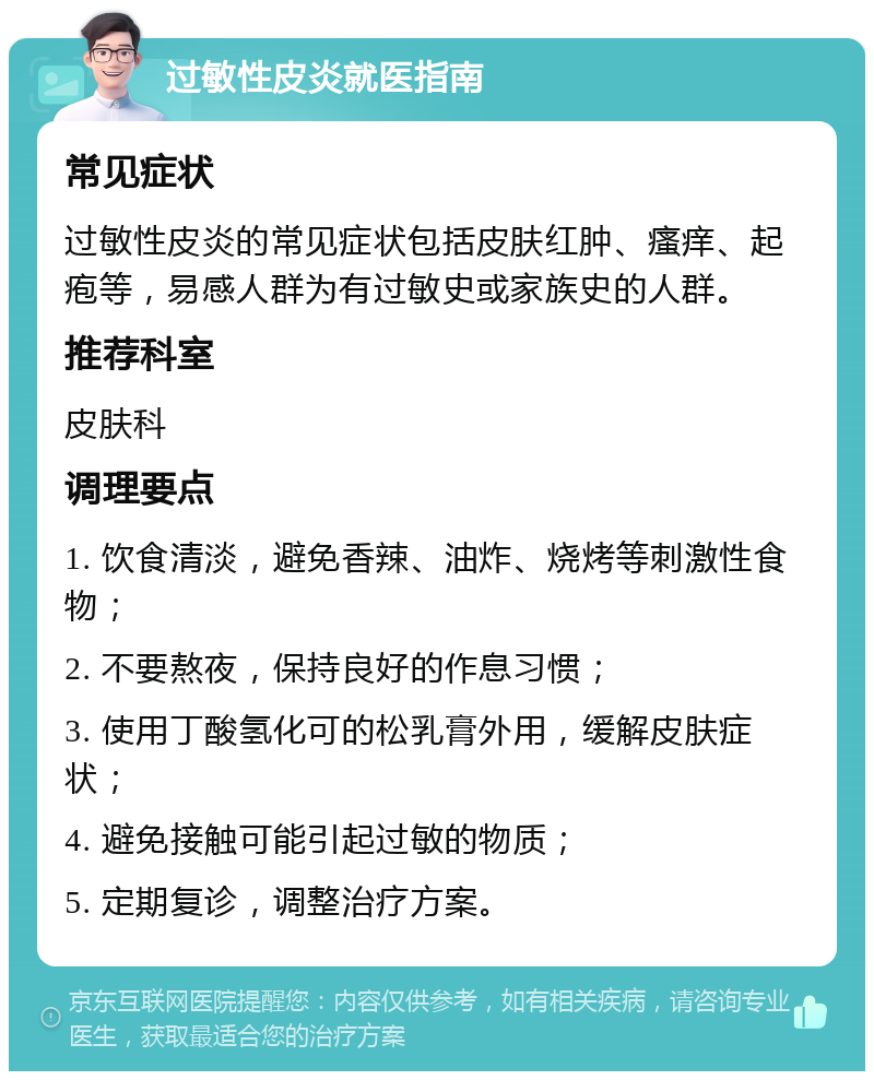 过敏性皮炎就医指南 常见症状 过敏性皮炎的常见症状包括皮肤红肿、瘙痒、起疱等，易感人群为有过敏史或家族史的人群。 推荐科室 皮肤科 调理要点 1. 饮食清淡，避免香辣、油炸、烧烤等刺激性食物； 2. 不要熬夜，保持良好的作息习惯； 3. 使用丁酸氢化可的松乳膏外用，缓解皮肤症状； 4. 避免接触可能引起过敏的物质； 5. 定期复诊，调整治疗方案。