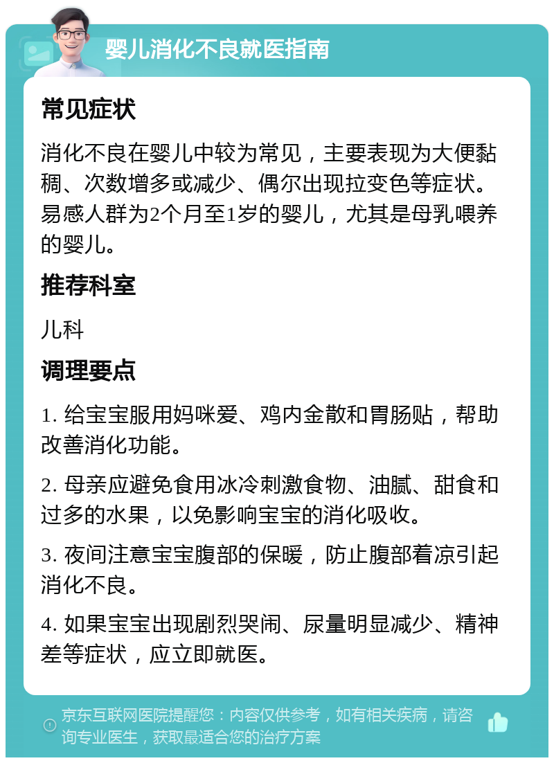 婴儿消化不良就医指南 常见症状 消化不良在婴儿中较为常见，主要表现为大便黏稠、次数增多或减少、偶尔出现拉变色等症状。易感人群为2个月至1岁的婴儿，尤其是母乳喂养的婴儿。 推荐科室 儿科 调理要点 1. 给宝宝服用妈咪爱、鸡内金散和胃肠贴，帮助改善消化功能。 2. 母亲应避免食用冰冷刺激食物、油腻、甜食和过多的水果，以免影响宝宝的消化吸收。 3. 夜间注意宝宝腹部的保暖，防止腹部着凉引起消化不良。 4. 如果宝宝出现剧烈哭闹、尿量明显减少、精神差等症状，应立即就医。