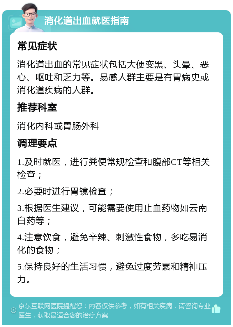 消化道出血就医指南 常见症状 消化道出血的常见症状包括大便变黑、头晕、恶心、呕吐和乏力等。易感人群主要是有胃病史或消化道疾病的人群。 推荐科室 消化内科或胃肠外科 调理要点 1.及时就医，进行粪便常规检查和腹部CT等相关检查； 2.必要时进行胃镜检查； 3.根据医生建议，可能需要使用止血药物如云南白药等； 4.注意饮食，避免辛辣、刺激性食物，多吃易消化的食物； 5.保持良好的生活习惯，避免过度劳累和精神压力。