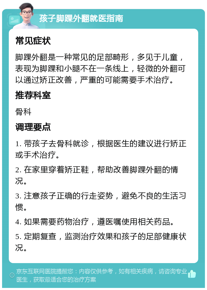 孩子脚踝外翻就医指南 常见症状 脚踝外翻是一种常见的足部畸形，多见于儿童，表现为脚踝和小腿不在一条线上，轻微的外翻可以通过矫正改善，严重的可能需要手术治疗。 推荐科室 骨科 调理要点 1. 带孩子去骨科就诊，根据医生的建议进行矫正或手术治疗。 2. 在家里穿着矫正鞋，帮助改善脚踝外翻的情况。 3. 注意孩子正确的行走姿势，避免不良的生活习惯。 4. 如果需要药物治疗，遵医嘱使用相关药品。 5. 定期复查，监测治疗效果和孩子的足部健康状况。