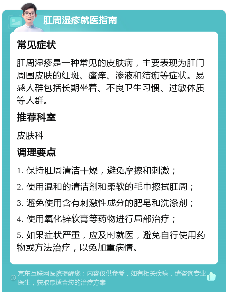 肛周湿疹就医指南 常见症状 肛周湿疹是一种常见的皮肤病，主要表现为肛门周围皮肤的红斑、瘙痒、渗液和结痂等症状。易感人群包括长期坐着、不良卫生习惯、过敏体质等人群。 推荐科室 皮肤科 调理要点 1. 保持肛周清洁干燥，避免摩擦和刺激； 2. 使用温和的清洁剂和柔软的毛巾擦拭肛周； 3. 避免使用含有刺激性成分的肥皂和洗涤剂； 4. 使用氧化锌软膏等药物进行局部治疗； 5. 如果症状严重，应及时就医，避免自行使用药物或方法治疗，以免加重病情。