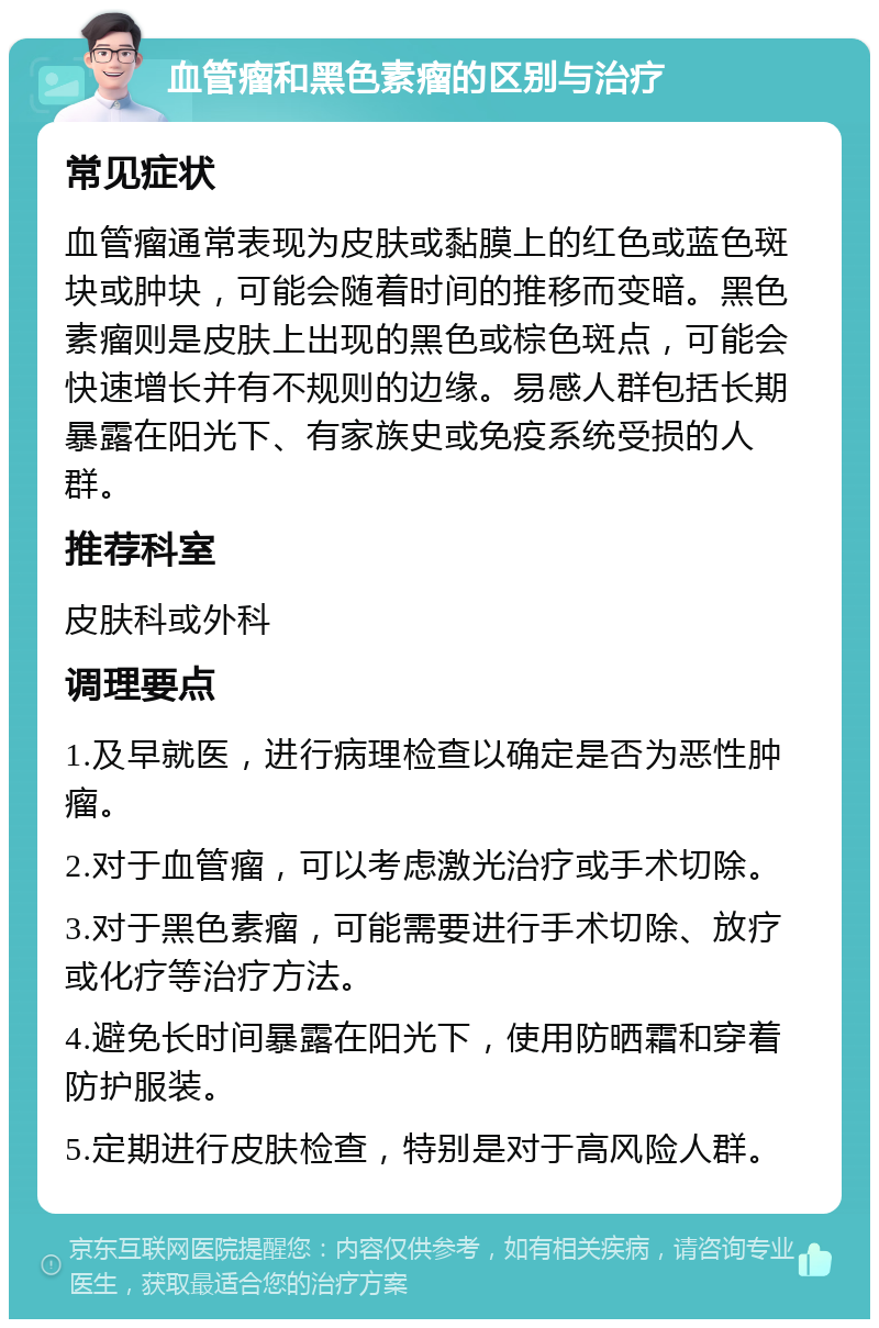 血管瘤和黑色素瘤的区别与治疗 常见症状 血管瘤通常表现为皮肤或黏膜上的红色或蓝色斑块或肿块，可能会随着时间的推移而变暗。黑色素瘤则是皮肤上出现的黑色或棕色斑点，可能会快速增长并有不规则的边缘。易感人群包括长期暴露在阳光下、有家族史或免疫系统受损的人群。 推荐科室 皮肤科或外科 调理要点 1.及早就医，进行病理检查以确定是否为恶性肿瘤。 2.对于血管瘤，可以考虑激光治疗或手术切除。 3.对于黑色素瘤，可能需要进行手术切除、放疗或化疗等治疗方法。 4.避免长时间暴露在阳光下，使用防晒霜和穿着防护服装。 5.定期进行皮肤检查，特别是对于高风险人群。